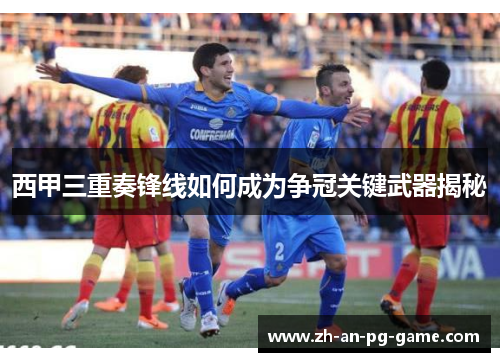 西甲三重奏锋线如何成为争冠关键武器揭秘